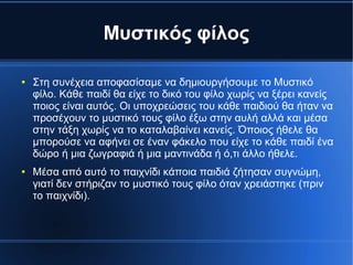 Μυστικός φίλος
● Στη συνέχεια αποφασίσαμε να δημιουργήσουμε το Μυστικό
φίλο. Κάθε παιδί θα είχε το δικό του φίλο χωρίς να ξέρει κανείς
ποιος είναι αυτός. Οι υποχρεώσεις του κάθε παιδιού θα ήταν να
προσέχουν το μυστικό τους φίλο έξω στην αυλή αλλά και μέσα
στην τάξη χωρίς να το καταλαβαίνει κανείς. Όποιος ήθελε θα
μπορούσε να αφήνει σε έναν φάκελο που είχε το κάθε παιδί ένα
δώρο ή μια ζωγραφιά ή μια μαντινάδα ή ό,τι άλλο ήθελε.
● Μέσα από αυτό το παιχνίδι κάποια παιδιά ζήτησαν συγνώμη,
γιατί δεν στήριζαν το μυστικό τους φίλο όταν χρειάστηκε (πριν
το παιχνίδι).
 