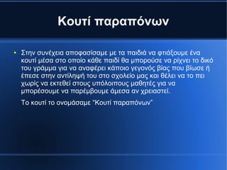 Κουτί παραπόνων
● Στην συνέχεια αποφασίσαμε με τα παιδιά να φτιάξουμε ένα
κουτί μέσα στο οποίο κάθε παιδί θα μπορούσε να ρίχνει το δικό
του γράμμα για να αναφέρει κάποιο γεγονός βίας που βίωσε ή
έπεσε στην αντίληψή του στο σχολείο μας και θέλει να το πει
χωρίς να εκτεθεί στους υπόλοιπους μαθητές για να
μπορέσουμε να παρέμβουμε άμεσα αν χρειαστεί.
Το κουτί το ονομάσαμε “Κουτί παραπόνων”
 