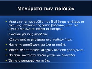Μηνύματα των παιδιών
● Μετά από τα παραμύθια που διαβάσαμε φτιάξαμε τα
δικά μας μπαλόνια της φιλίας βάζοντας μέσα ένα
μήνυμα για όλα τα παιδιά του κόσμου
αλλά και για τους μεγάλους.
Κάποια από τα μηνύματα των παιδιών ήταν:
● Ναι, στην εκπαίδευση για όλα τα παιδιά.
● Μακάρι όλα τα παιδιά να έχουν όλα όσα χρειάζονται.
● Να είστε κοντά στα παιδιά γονείς και δάσκαλοι.
● Όχι, στο ρατσισμό και τη βία.
 