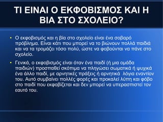 ΤΙ ΕΙΝΑΙ Ο ΕΚΦΟΒΙΣΜΟΣ ΚΑΙ Η
ΒΙΑ ΣΤΟ ΣΧΟΛΕΙΟ?
● Ο εκφοβισμός και η βία στο σχολείο είναι ένα σοβαρό
πρόβλημα. Είναι κάτι που μπορεί να το βιώνουν πολλά παιδιά
και να τα τρομάζει τόσο πολύ, ώστε να φοβούνται να πάνε στο
σχολείο.
● Γενικά, ο εκφοβισμός είναι όταν ένα παιδί (ή μια ομάδα
παιδιών) προσπαθεί σκόπιμα να πληγώσει σωματικά ή ψυχικά
ένα άλλο παιδί, με αρνητικές πράξεις ή αρνητικά λόγια εναντίον
του. Αυτό συμβαίνει πολλές φορές και προκαλεί λύπη και φόβο
στο παιδί που εκφοβίζεται και δεν μπορεί να υπερασπιστεί τον
εαυτό του.
 