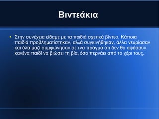 Βιντεάκια
● Στην συνέχεια είδαμε με τα παιδιά σχετικά βίντεο. Κάποια
παιδιά προβληματίστηκαν, αλλά συγκινήθηκαν, άλλα νευρίασαν
και όλα μαζί συμφώνησαν σε ένα πράγμα ότι δεν θα αφήσουν
κανένα παιδί να βιώσει τη βία, όσο περνάει από το χέρι τους.
 