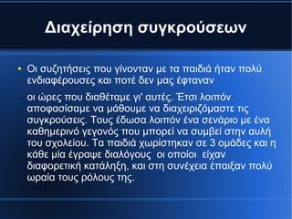 Διαχείρηση συγκρούσεων
● Οι συζητήσεις που γίνονταν με τα παιδιά ήταν πολύ
ενδιαφέρουσες και ποτέ δεν μας έφταναν
οι ώρες που διαθέταμε γι' αυτές. Έτσι λοιπόν
αποφασίσαμε να μάθουμε να διαχειριζόμαστε τις
συγκρούσεις. Τους έδωσα λοιπόν ένα σενάριο με ένα
καθημερινό γεγονός που μπορεί να συμβεί στην αυλή
του σχολείου. Τα παιδιά χωρίστηκαν σε 3 ομάδες και η
κάθε μία έγραψε διαλόγους οι οποίοι είχαν
διαφορετική κατάληξη, και στη συνέχεια έπαιξαν πολύ
ωραία τους ρόλους της.
 
