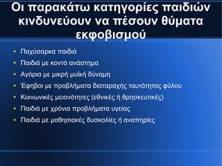 Οι παρακάτω κατηγορίες παιδιών
κινδυνεύουν να πέσουν θύματα
εκφοβισμού
● Παχύσαρκα παιδιά
● Παιδιά με κοντό ανάστημα
● Αγόρια με μικρή μυϊκή δύναμη
● Έφηβοι με προβλήματα διαταραχής ταυτότητας φύλου
● Κοινωνικές μειονότητες (εθνικές ή θρησκευτικές)
● Παιδιά με χρόνια προβλήματα υγείας
● Παιδιά με μαθησιακές δυσκολίες ή αναπηρίες
 