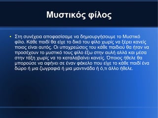 Μυστικός φίλος
● Στη συνέχεια αποφασίσαμε να δημιουργήσουμε το Μυστικό
φίλο. Κάθε παιδί θα είχε το δικό του φίλο χωρίς να ξέρει κανείς
ποιος είναι αυτός. Οι υποχρεώσεις του κάθε παιδιού θα ήταν να
προσέχουν το μυστικό τους φίλο έξω στην αυλή αλλά και μέσα
στην τάξη χωρίς να το καταλαβαίνει κανείς. Όποιος ήθελε θα
μπορούσε να αφήνει σε έναν φάκελο που είχε το κάθε παιδί ένα
δώρο ή μια ζωγραφιά ή μια μαντινάδα ή ό,τι άλλο ήθελε.
 
