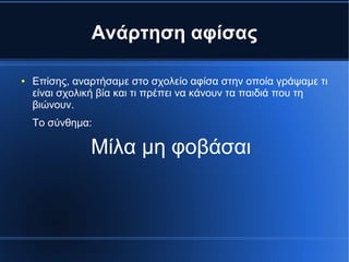 Ανάρτηση αφίσας
● Επίσης, αναρτήσαμε στο σχολείο αφίσα στην οποία γράψαμε τι
είναι σχολική βία και τι πρέπει να κάνουν τα παιδιά που τη
βιώνουν.
Το σύνθημα:
Μίλα μη φοβάσαι
 