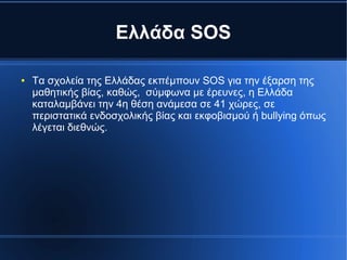 Ελλάδα SOS
● Τα σχολεία της Ελλάδας εκπέμπουν SOS για την έξαρση της
μαθητικής βίας, καθώς, σύμφωνα με έρευνες, η Ελλάδα
καταλαμβάνει την 4η θέση ανάμεσα σε 41 χώρες, σε
περιστατικά ενδοσχολικής βίας και εκφοβισμού ή bullying όπως
λέγεται διεθνώς.
 