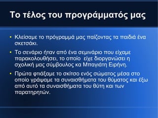 Το τέλος του προγράμματός μας
● Κλείσαμε το πρόγραμμά μας παίζοντας τα παιδιά ένα
σκετσάκι.
● Το σενάριο ήταν από ένα σεμινάριο που είχαμε
παρακολουθήσει, το οποίο είχε διοργανώσει η
σχολική μας σύμβουλος κα Μπαγιάτη Ειρήνη.
● Πρώτα φτιάξαμε το σκίτσο ενός σώματος μέσα στο
οποίο γράψαμε τα συναισθήματα του θύματος και έξω
από αυτό τα συναισθήματα του θύτη και των
παρατηρητών.
 
