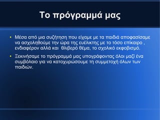 Το πρόγραμμά μας
● Μέσα από μια συζήτηση που είχαμε με τα παιδιά αποφασίσαμε
να ασχοληθούμε την ώρα της ευέλικτης με το τόσο επίκαιρο ,
ενδιαφέρον αλλά και θλιβερό θέμα, το σχολικό εκφοβισμό.
● Ξεκινήσαμε το πρόγραμμά μας υπογράφοντας όλοι μαζί ένα
συμβόλαιο για να κατοχυρώσουμε τη συμμετοχή όλων των
παιδιών.
 