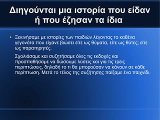 Διηγούνται μια ιστορία που είδαν
ή που έζησαν τα ίδια
● Ξεκινήσαμε με ιστορίες των παιδιών λέγοντας το καθένα
γεγονότα που είχανε βιώσει είτε ως θύματα, είτε ως θύτες, είτε
ως παρατηρητές.
Σχολιάσαμε και συζητήσαμε όλες τις εκδοχές και
προσπαθήσαμε να δώσουμε λύσεις και για τις τρεις
περιπτώσεις, δηλαδή το τι θα μπορούσαν να κάνουν σε κάθε
περίπτωση. Μετά το τέλος της συζήτησης παίξαμε ένα παιχνίδι.
 
