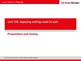 Level 1 Diploma in Plastering
© 2013 City and Guilds of London Institute. All rights reserved.
PowerPoint
presentationPreparation and mixing
Unit 125: Applying setting coats to wall
 