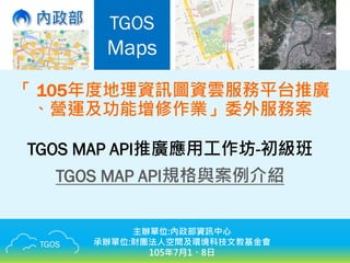 TGOS
TGOS
Maps
「 105年度地理資訊圖資雲服務平台推廣
、營運及功能增修作業」委外服務案
TGOS MAP API推廣應用工作坊-初級班
TGOS MAP API規格與案例介紹
主辦單位:內政部資訊中心
承辦單位:財團法人空間及環境科技文教基金會
105年7月1、8日
 