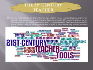 There are essential skills for the Digital learners that teachers should consider in giving appropriate
activities and assessments to their learners. But what about the 21st century teacher, what are
the characteristics we would expect to see in a 21st century educator. We know they are student
centric, holistic, they are teaching about how to learn as much as teaching teachers are more
than this.
THE 21st CENTURY
TEACHER
 