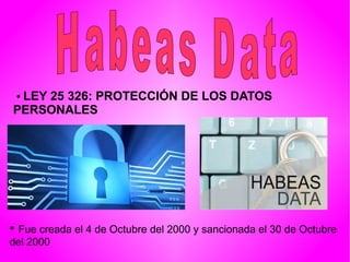 • LEY 25 326: PROTECCIÓN DE LOS DATOS
PERSONALES
• Fue creada el 4 de Octubre del 2000 y sancionada el 30 de Octubre
del 2000
 
