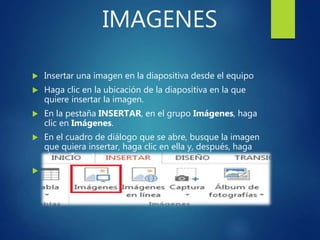 IMAGENES
 Insertar una imagen en la diapositiva desde el equipo
 Haga clic en la ubicación de la diapositiva en la que
quiere insertar la imagen.
 En la pestaña INSERTAR, en el grupo Imágenes, haga
clic en Imágenes.
 En el cuadro de diálogo que se abre, busque la imagen
que quiera insertar, haga clic en ella y, después, haga
clic en Insertar.
 Sugerencia: Si quiere insertar varias imágenes al
mismo tiempo, mantenga presionada la tecla Ctrl
mientras selecciona todas las imágenes que quiere
insertar.
 