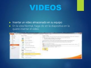 VIDEOS
 Insertar un vídeo almacenado en su equipo
 En la vista Normal, haga clic en la diapositiva en la
quiere insertar el vídeo.
 En la pestaña Insertar en el grupo Multimedia, haga
clic en la flecha situada bajo Vídeo.
 Seleccione Vídeo de archivo, busque la ubicación del
vídeo y selecciónelo.
 