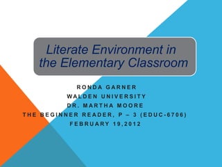 Literate Environment in
   the Elementary Classroom
             RONDA GARNER
          WAL DE N UNI V E RS I T Y
          DR. MARTHA MOORE
THE BEGINNER READER, P – 3 (EDUC-6706)
          FEBRUARY 19,2012
 