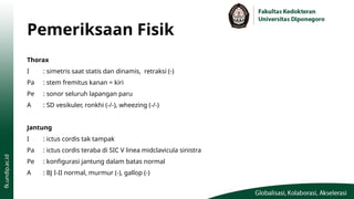 Pemeriksaan Fisik
Thorax
I : simetris saat statis dan dinamis, retraksi (-)
Pa : stem fremitus kanan = kiri
Pe : sonor seluruh lapangan paru
A : SD vesikuler, ronkhi (-/-), wheezing (-/-)
Jantung
I : ictus cordis tak tampak
Pa : ictus cordis teraba di SIC V linea midclavicula sinistra
Pe : konfigurasi jantung dalam batas normal
A : BJ I-II normal, murmur (-), gallop (-)
 