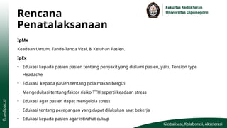 Rencana
Penatalaksanaan
IpMx
Keadaan Umum, Tanda-Tanda Vital, & Keluhan Pasien.
IpEx
• Edukasi kepada pasien pasien tentang penyakit yang dialami pasien, yaitu Tension type
Headache
• Edukasi kepada pasien tentang pola makan bergizi
• Mengedukasi tentang faktor risiko TTH seperti keadaan stress
• Edukasi agar pasien dapat mengelola stress
• Edukasi tentang peregangan yang dapat dilakukan saat bekerja
• Edukasi kepada pasien agar istirahat cukup
 