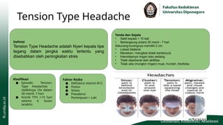 Tension Type Headache
Definisi
Tension Type Headache adalah Nyeri kepala tipe
tegang dalam jangka waktu tertentu yang
disebabkan oleh peningkatan stres
Klasifikasi
● Episodic Tension-
Type Headaches :
sedikitnya 10x dalam
30 menit- 7 hari
● Kronik TTH :>15 hari
selama 6 bulan
terakhir.
Faktor Risiko
● Defisiensi vitamin B12
● Postur
● Stress
● Prevalensi :
Perempuan > Laki
Tanda dan Gejala
• Sakit kepala > 10 kali
• Berlangsung antara 30 menit - 7 hari
Sekurang-kurangnya memiliki 2 ciri:
• Lokasi bilateral
• Menekan / mengikat (tidak berdenyut)
• Intensitasnya ringan atau sedang
• Tidak diperberat oleh aktifitas
• Tidak ada (mungkin ringan) mual, muntah, fotofobia
 