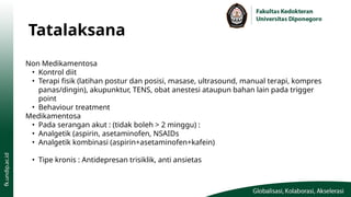 Tatalaksana
Non Medikamentosa
• Kontrol diit
• Terapi fisik (latihan postur dan posisi, masase, ultrasound, manual terapi, kompres
panas/dingin), akupunktur, TENS, obat anestesi ataupun bahan lain pada trigger
point
• Behaviour treatment
Medikamentosa
• Pada serangan akut : (tidak boleh > 2 minggu) :
• Analgetik (aspirin, asetaminofen, NSAIDs
• Analgetik kombinasi (aspirin+asetaminofen+kafein)
• Tipe kronis : Antidepresan trisiklik, anti ansietas
 