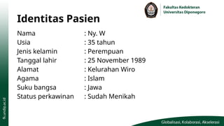 Identitas Pasien
Nama : Ny. W
Usia : 35 tahun
Jenis kelamin : Perempuan
Tanggal lahir : 25 November 1989
Alamat : Kelurahan Wiro
Agama : Islam
Suku bangsa : Jawa
Status perkawinan : Sudah Menikah
 