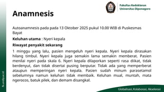 Anamnesis
Autoanamnesis pada pada 13 Oktober 2025 pukul 10.00 WIB di Puskesmas
Bayat
Keluhan utama : Nyeri kepala
Riwayat penyakit sekarang
1 minggu yang lalu, pasien mengeluh nyeri kepala. Nyeri kepala dirasakan
hilang timbul. Nyeri kepala juga semakin lama semakin memberat. Pasien
menilai nyeri pada skala 6. Nyeri kepala dilaporkan seperti rasa diikat, tidak
berdenyut, dan tidak disertai pusing berputar. Tidak ada yang memperberat
ataupun memperingan nyeri kepala. Pasien sudah minum parasetamol
sebelumnya namun keluhan tidak membaik. Keluhan mual, muntah, mata
ngerocos, batuk pilek, dan demam disangkal.
 