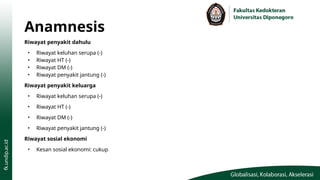 Anamnesis
Riwayat penyakit dahulu
• Riwayat keluhan serupa (-)
• Riwayat HT (-)
• Riwayat DM (-)
• Riwayat penyakit jantung (-)
Riwayat penyakit keluarga
• Riwayat keluhan serupa (-)
• Riwayat HT (-)
• Riwayat DM (-)
• Riwayat penyakit jantung (-)
Riwayat sosial ekonomi
• Kesan sosial ekonomi: cukup
 