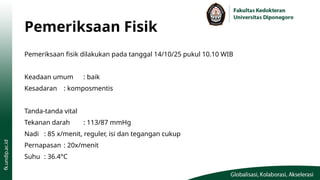 Pemeriksaan Fisik
Pemeriksaan fisik dilakukan pada tanggal 14/10/25 pukul 10.10 WIB
Keadaan umum : baik
Kesadaran : komposmentis
Tanda-tanda vital
Tekanan darah : 113/87 mmHg
Nadi : 85 x/menit, reguler, isi dan tegangan cukup
Pernapasan : 20x/menit
Suhu : 36.4°C
 