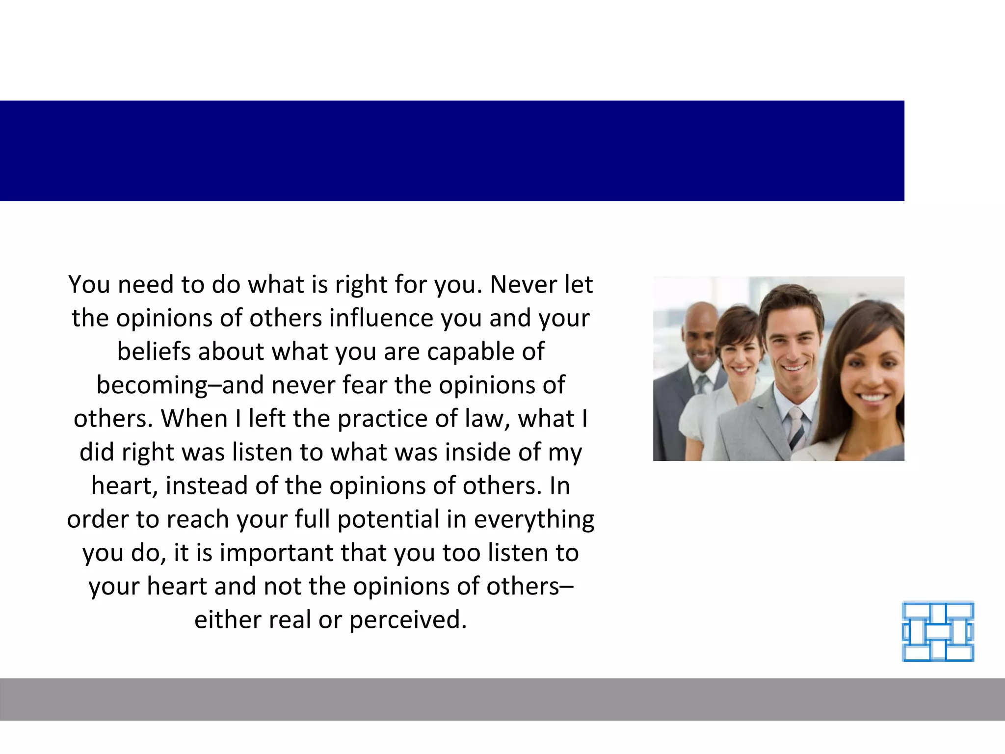 You need to do what is right for you. Never let the opinions of others influence you and your beliefs about what you are capable of becoming–and never fear the opinions of others. When I left the practice of law, what I did right was listen to what was inside of my heart, instead of the opinions of others. In order to reach your full potential in everything you do, it is important that you too listen to your heart and not the opinions of others–either real or perceived. 