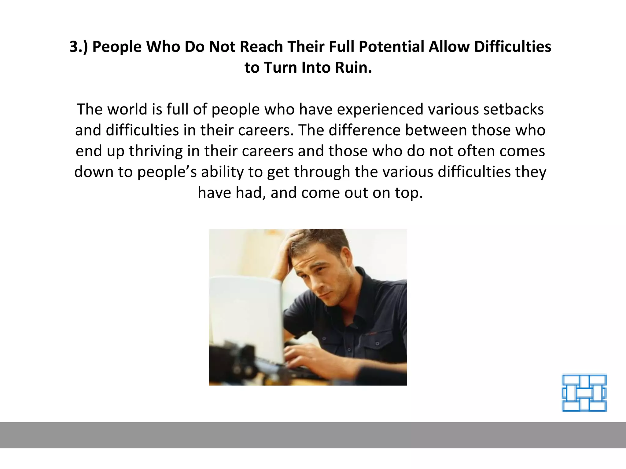 3.) People Who Do Not Reach Their Full Potential Allow Difficulties to Turn Into Ruin.   The world is full of people who have experienced various setbacks and difficulties in their careers. The difference between those who end up thriving in their careers and those who do not often comes down to people’s ability to get through the various difficulties they have had, and come out on top. 