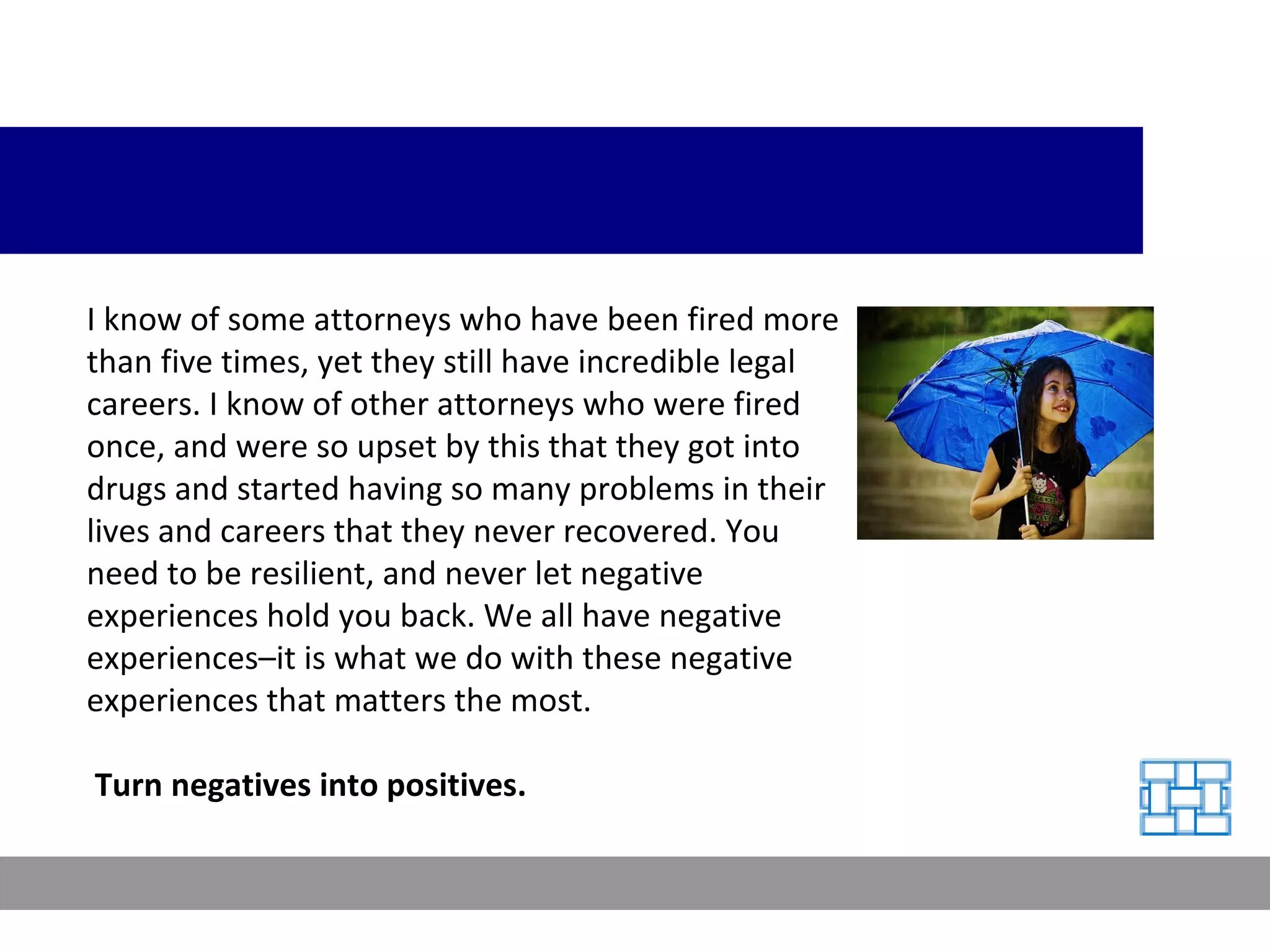 I know of some attorneys who have been fired more than five times, yet they still have incredible legal careers. I know of other attorneys who were fired once, and were so upset by this that they got into drugs and started having so many problems in their lives and careers that they never recovered. You need to be resilient, and never let negative experiences hold you back. We all have negative experiences–it is what we do with these negative experiences that matters the most. Turn negatives into positives. 
