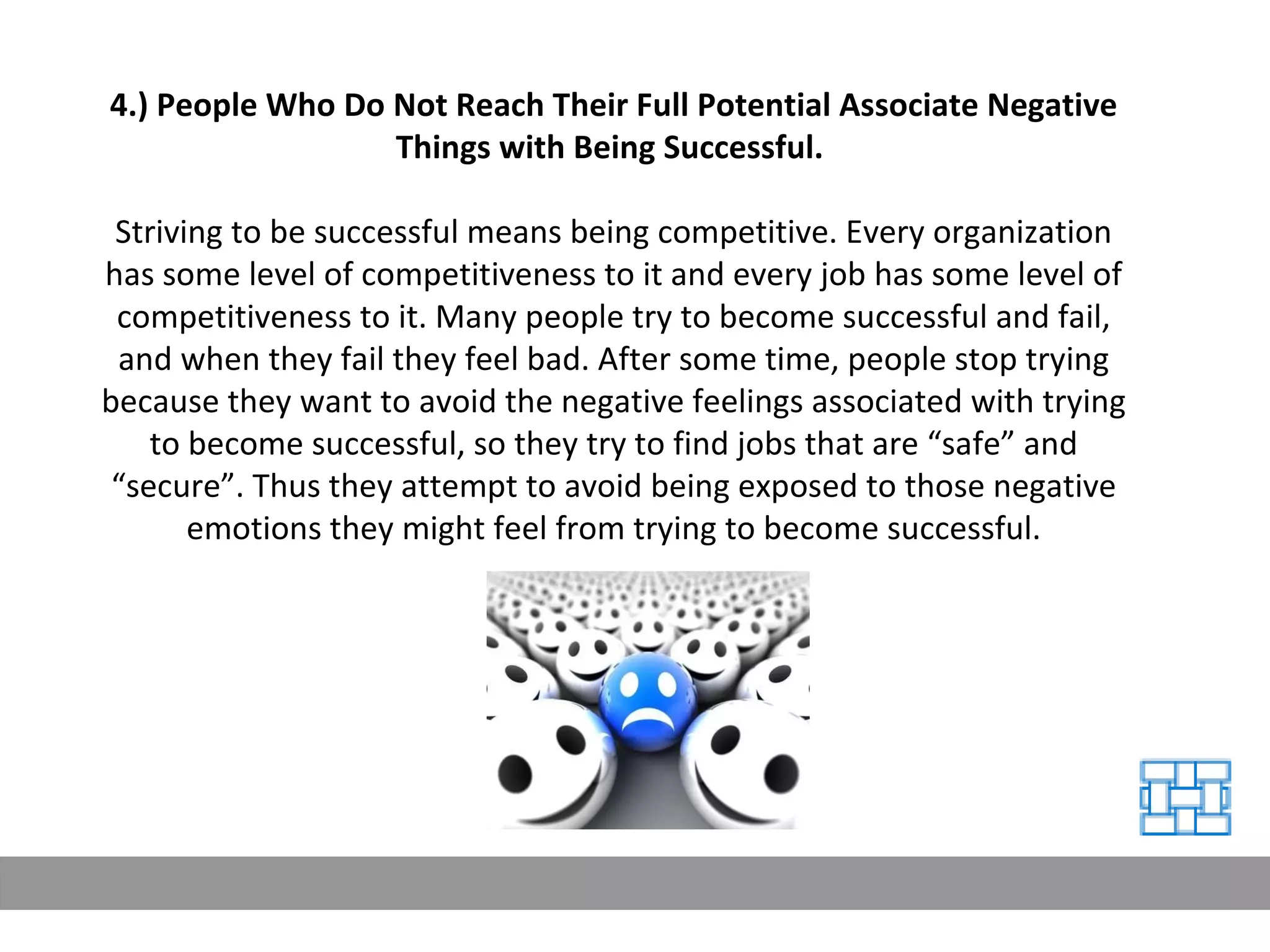 4.) People Who Do Not Reach Their Full Potential Associate Negative Things with Being Successful.   Striving to be successful means being competitive. Every organization has some level of competitiveness to it and every job has some level of competitiveness to it. Many people try to become successful and fail, and when they fail they feel bad. After some time, people stop trying because they want to avoid the negative feelings associated with trying to become successful, so they try to find jobs that are “safe” and “secure”. Thus they attempt to avoid being exposed to those negative emotions they might feel from trying to become successful. 