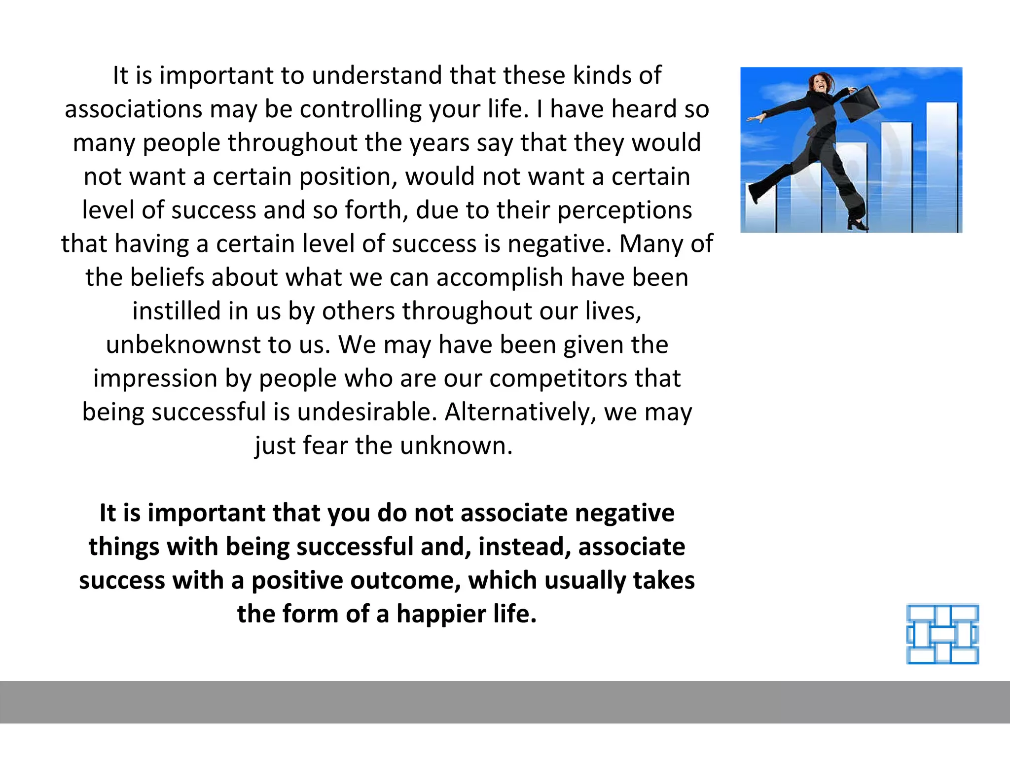 It is important to understand that these kinds of associations may be controlling your life. I have heard so many people throughout the years say that they would not want a certain position, would not want a certain level of success and so forth, due to their perceptions that having a certain level of success is negative. Many of the beliefs about what we can accomplish have been instilled in us by others throughout our lives, unbeknownst to us. We may have been given the impression by people who are our competitors that being successful is undesirable. Alternatively, we may just fear the unknown.  It is important that you do not associate negative things with being successful and, instead, associate success with a positive outcome, which usually takes the form of a happier life. 