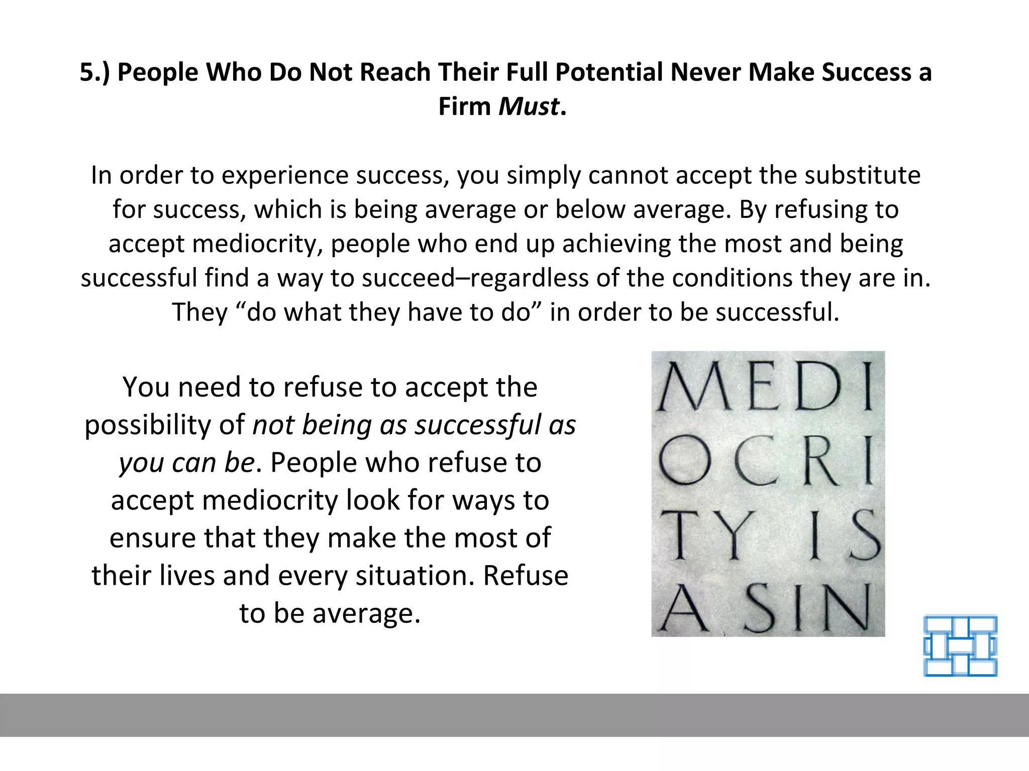 5.) People Who Do Not Reach Their Full Potential Never Make Success a Firm  Must .   In order to experience success, you simply cannot accept the substitute for success, which is being average or below average. By refusing to accept mediocrity, people who end up achieving the most and being successful find a way to succeed–regardless of the conditions they are in. They “do what they have to do” in order to be successful. You need to refuse to accept the possibility of  not being as successful as you can be . People who refuse to accept mediocrity look for ways to ensure that they make the most of their lives and every situation. Refuse to be average. 