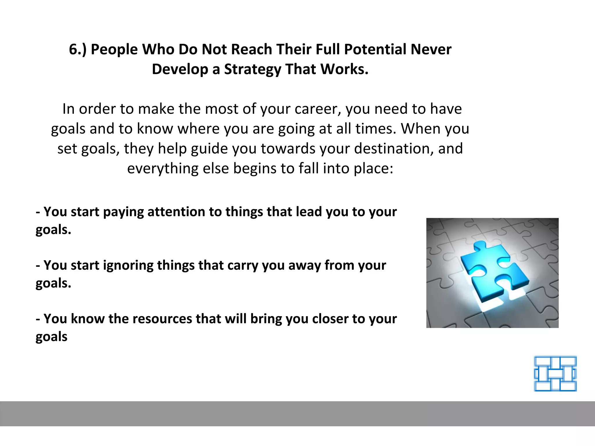 6.) People Who Do Not Reach Their Full Potential Never Develop a Strategy That Works. In order to make the most of your career, you need to have goals and to know where you are going at all times. When you set goals, they help guide you towards your destination, and everything else begins to fall into place: - You start paying attention to things that lead you to your goals. - You start ignoring things that carry you away from your goals. - You know the resources that will bring you closer to your goals 