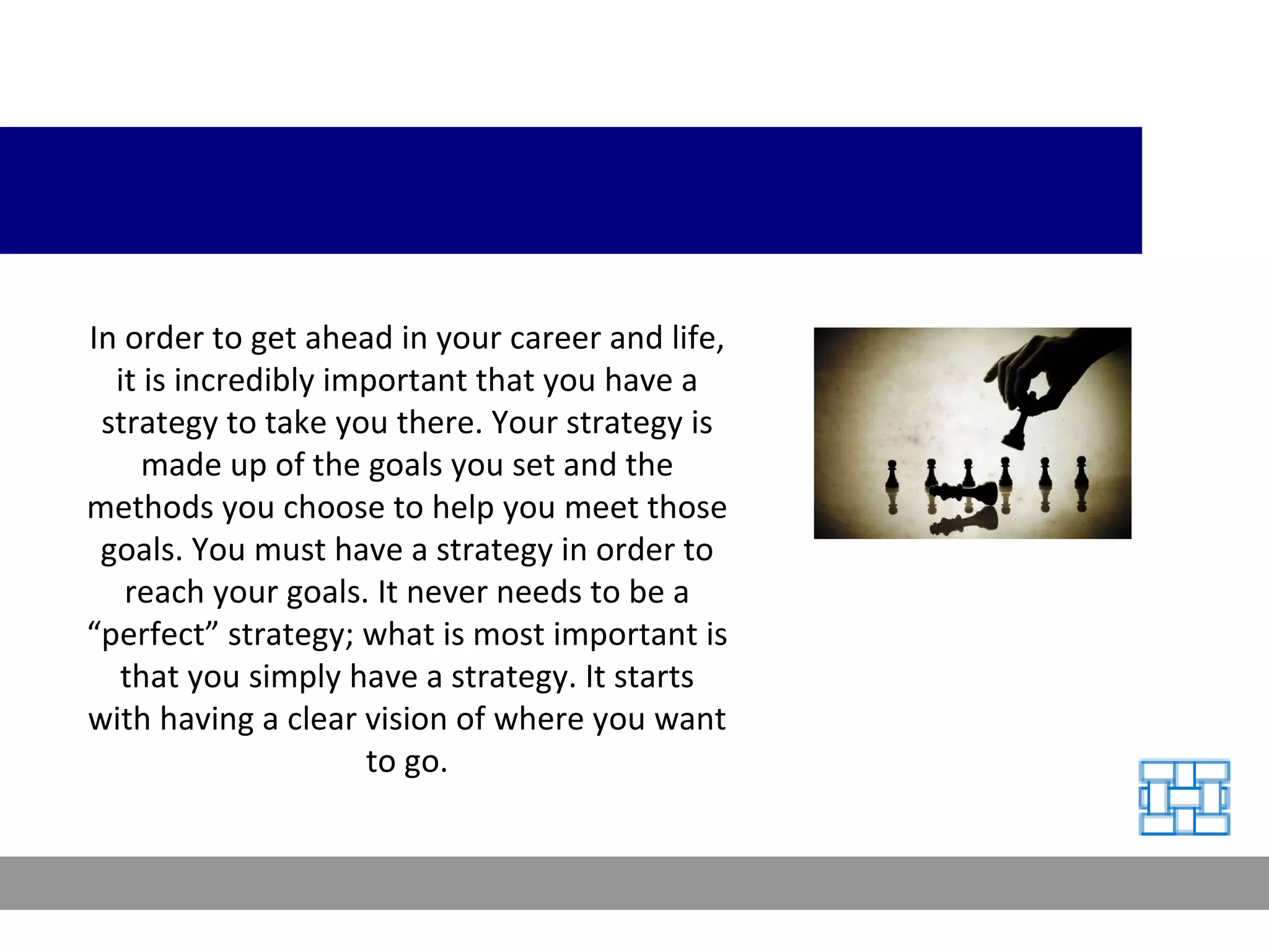 In order to get ahead in your career and life, it is incredibly important that you have a strategy to take you there. Your strategy is made up of the goals you set and the methods you choose to help you meet those goals. You must have a strategy in order to reach your goals. It never needs to be a “perfect” strategy; what is most important is that you simply have a strategy. It starts with having a clear vision of where you want to go. 