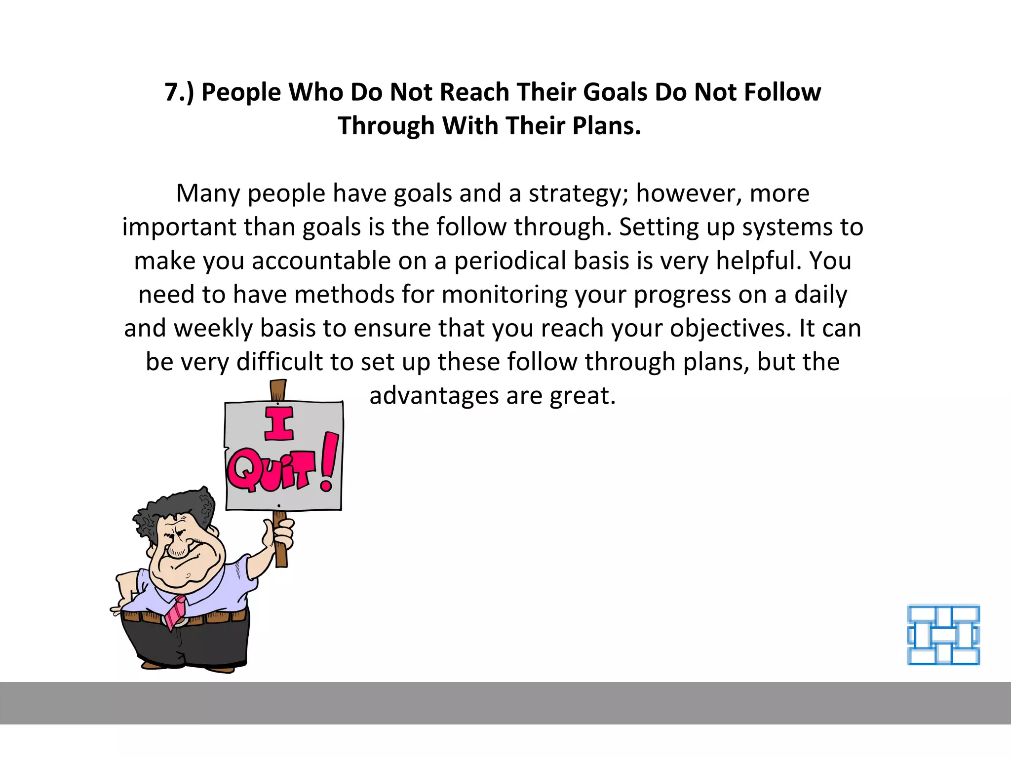 7.) People Who Do Not Reach Their Goals Do Not Follow Through With Their Plans.   Many people have goals and a strategy; however, more important than goals is the follow through. Setting up systems to make you accountable on a periodical basis is very helpful. You need to have methods for monitoring your progress on a daily and weekly basis to ensure that you reach your objectives. It can be very difficult to set up these follow through plans, but the advantages are great. 