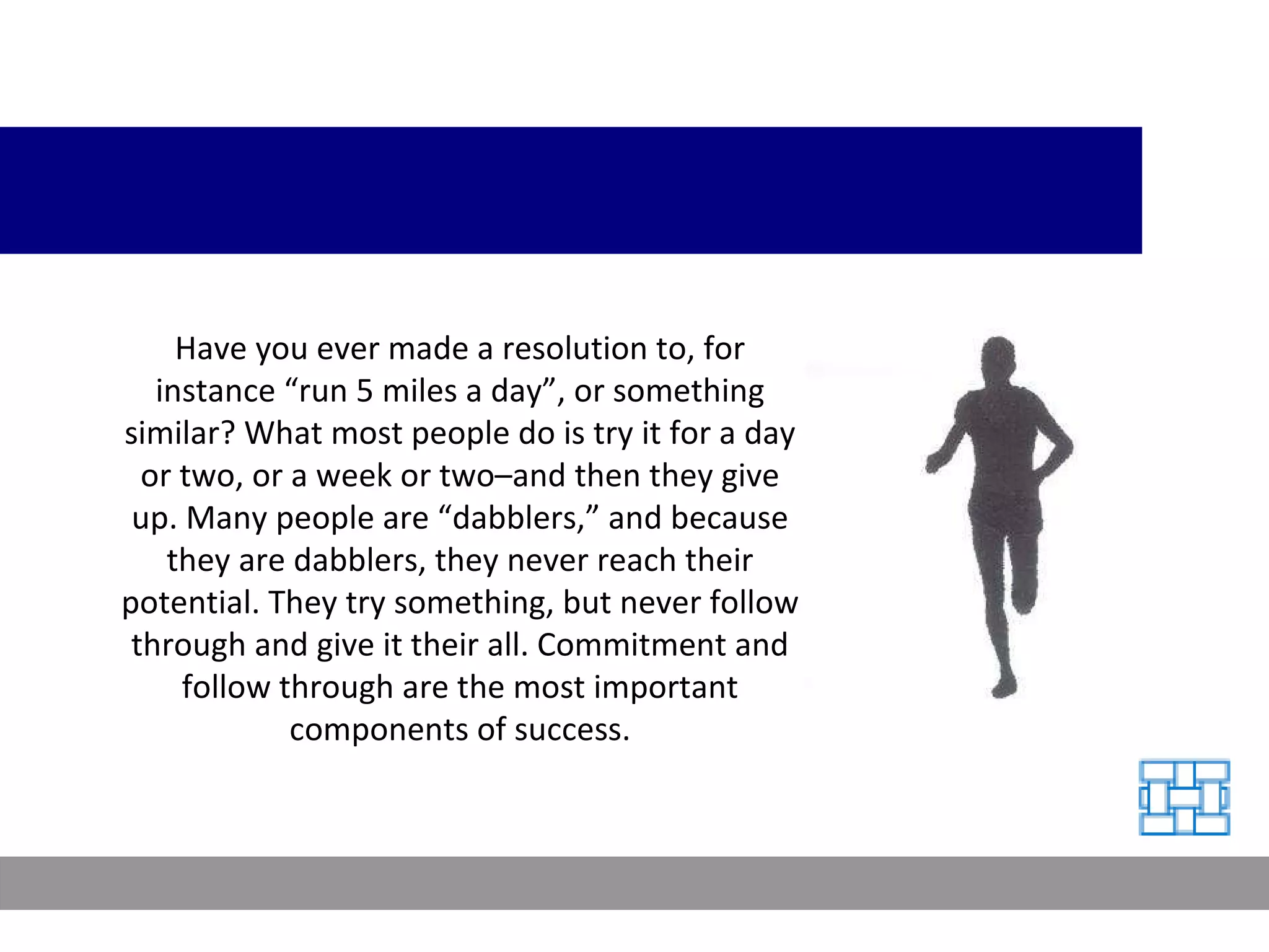Have you ever made a resolution to, for instance “run 5 miles a day”, or something similar? What most people do is try it for a day or two, or a week or two–and then they give up. Many people are “dabblers,” and because they are dabblers, they never reach their potential. They try something, but never follow through and give it their all. Commitment and follow through are the most important components of success. 