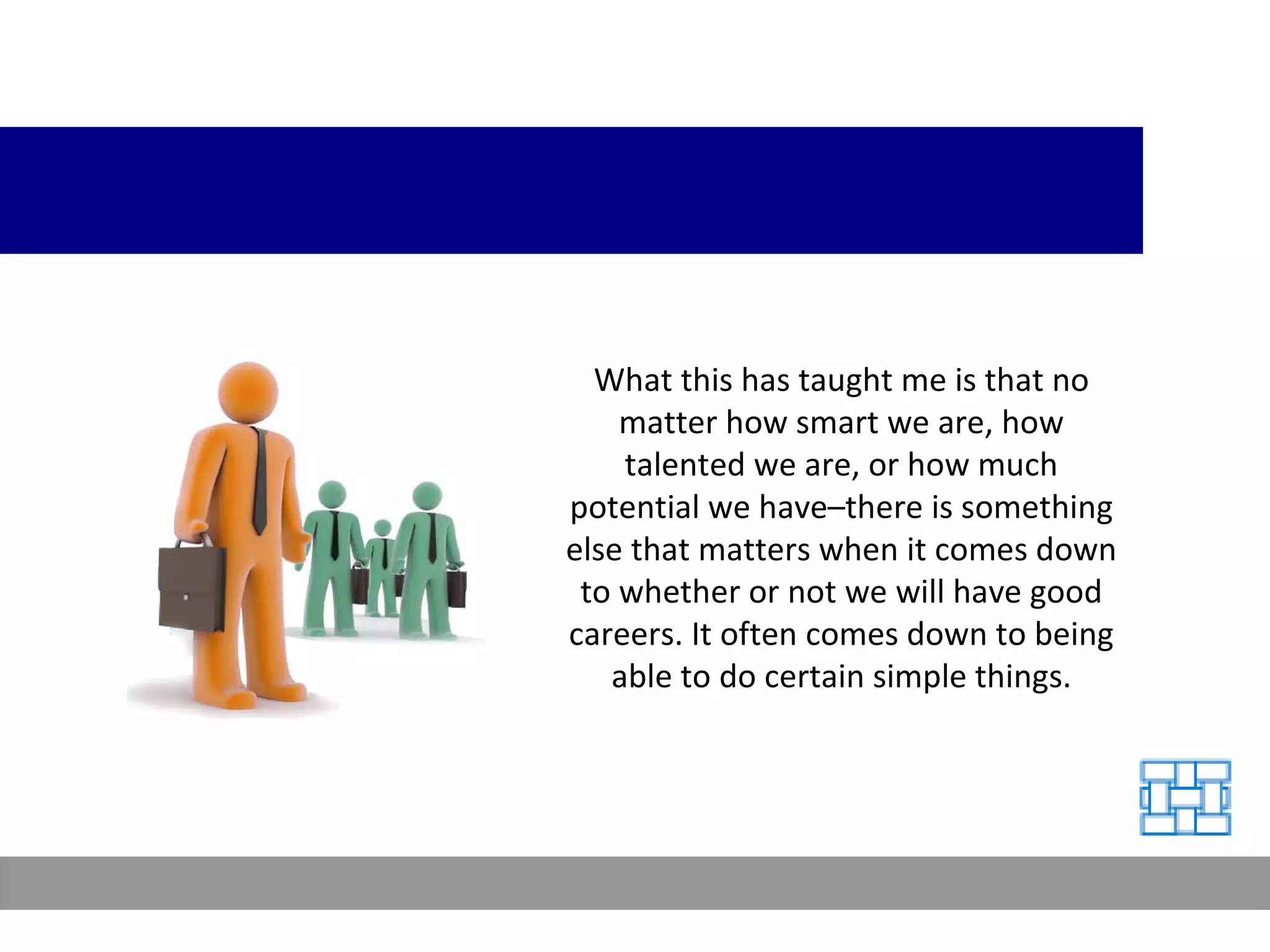 What this has taught me is that no matter how smart we are, how talented we are, or how much potential we have–there is something else that matters when it comes down to whether or not we will have good careers. It often comes down to being able to do certain simple things. 