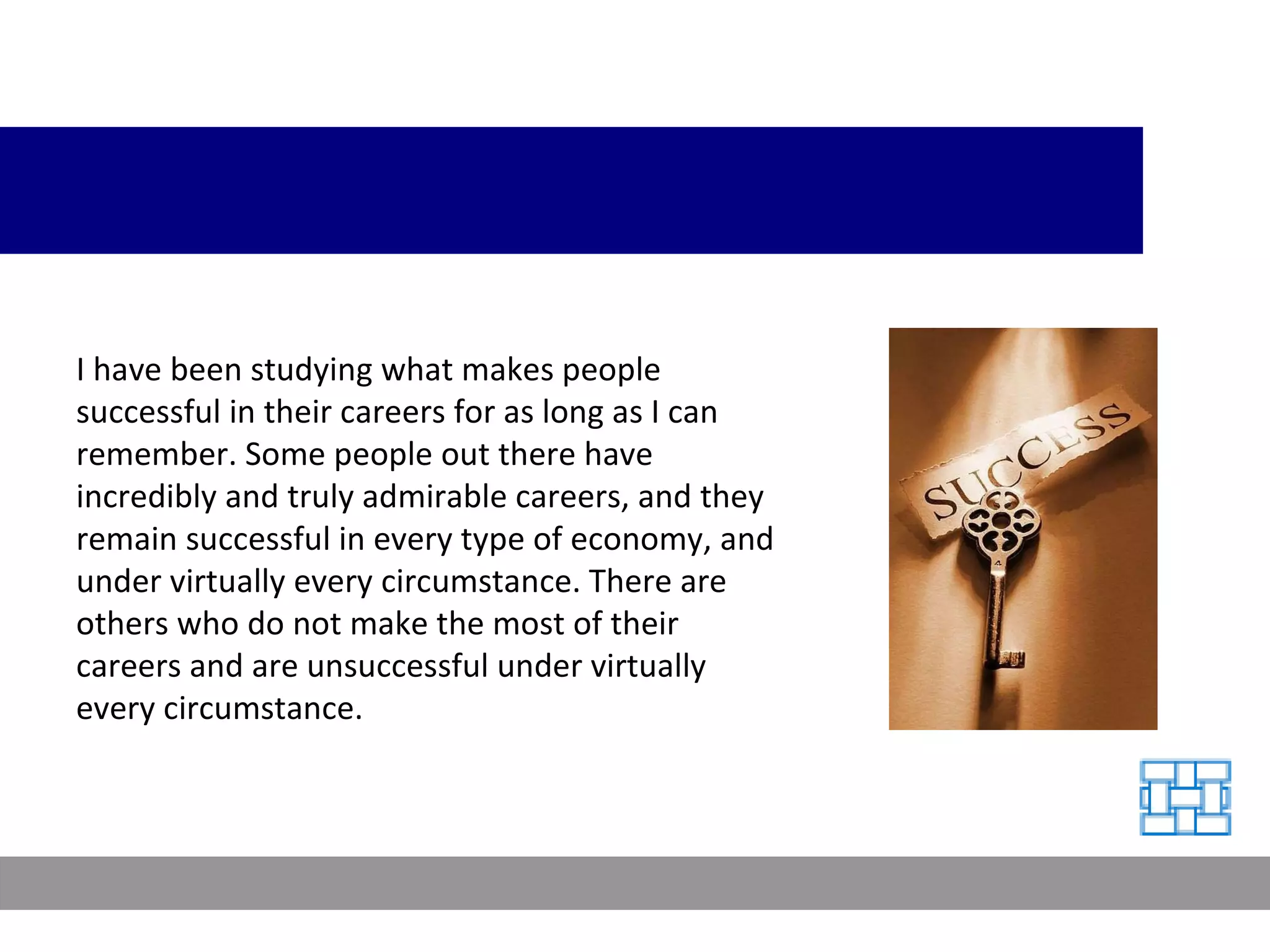 I have been studying what makes people successful in their careers for as long as I can remember. Some people out there have incredibly and truly admirable careers, and they remain successful in every type of economy, and under virtually every circumstance. There are others who do not make the most of their careers and are unsuccessful under virtually every circumstance. 