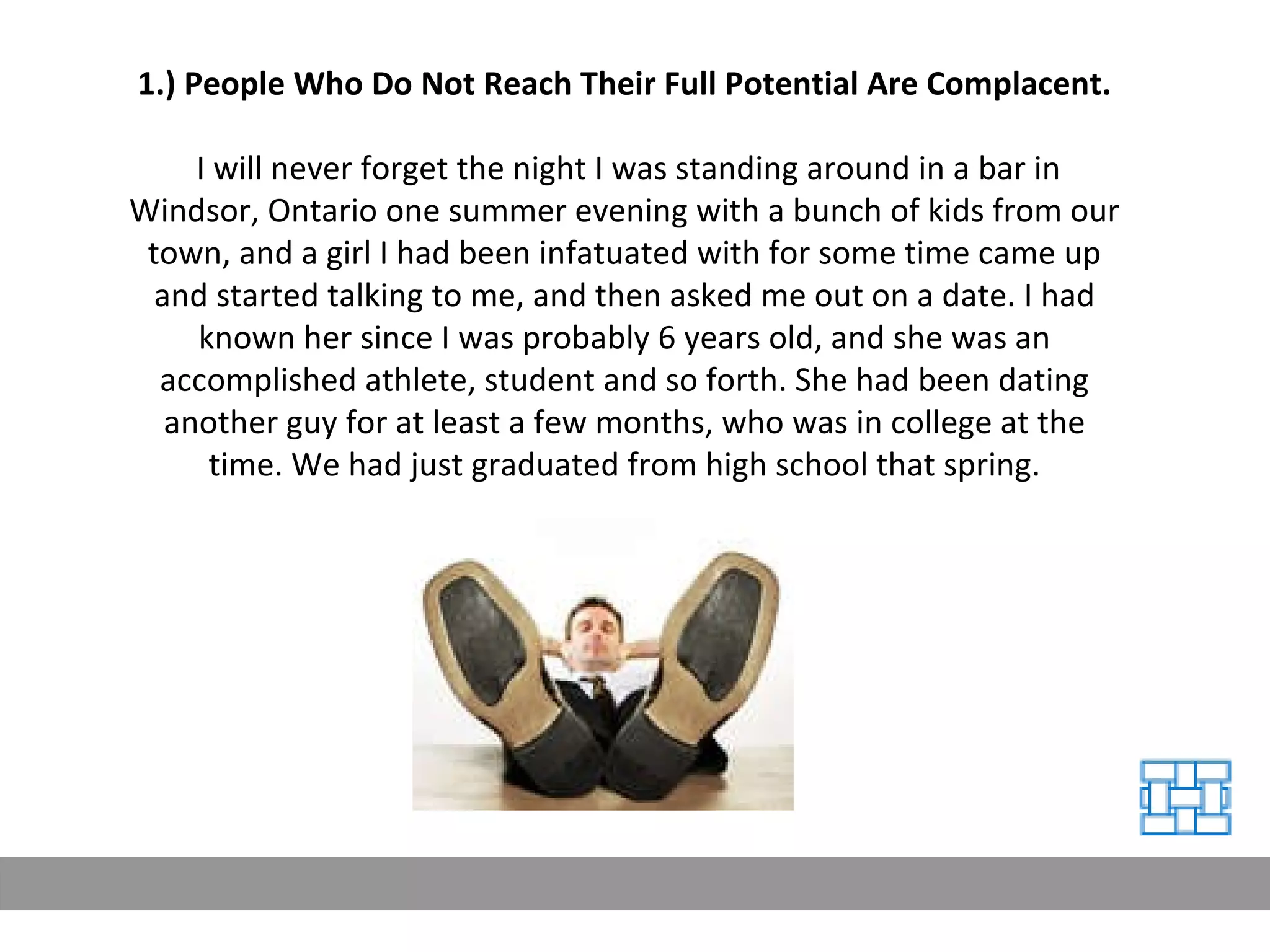 1.) People Who Do Not Reach Their Full Potential Are Complacent. I will never forget the night I was standing around in a bar in Windsor, Ontario one summer evening with a bunch of kids from our town, and a girl I had been infatuated with for some time came up and started talking to me, and then asked me out on a date. I had known her since I was probably 6 years old, and she was an accomplished athlete, student and so forth. She had been dating another guy for at least a few months, who was in college at the time. We had just graduated from high school that spring. 