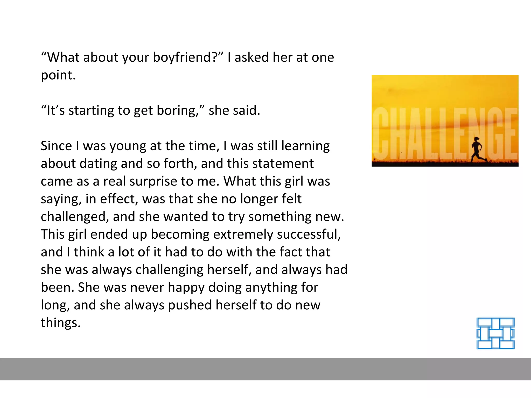 “ What about your boyfriend?” I asked her at one point. “ It’s starting to get boring,” she said. Since I was young at the time, I was still learning about dating and so forth, and this statement came as a real surprise to me. What this girl was saying, in effect, was that she no longer felt challenged, and she wanted to try something new. This girl ended up becoming extremely successful, and I think a lot of it had to do with the fact that she was always challenging herself, and always had been. She was never happy doing anything for long, and she always pushed herself to do new things. 