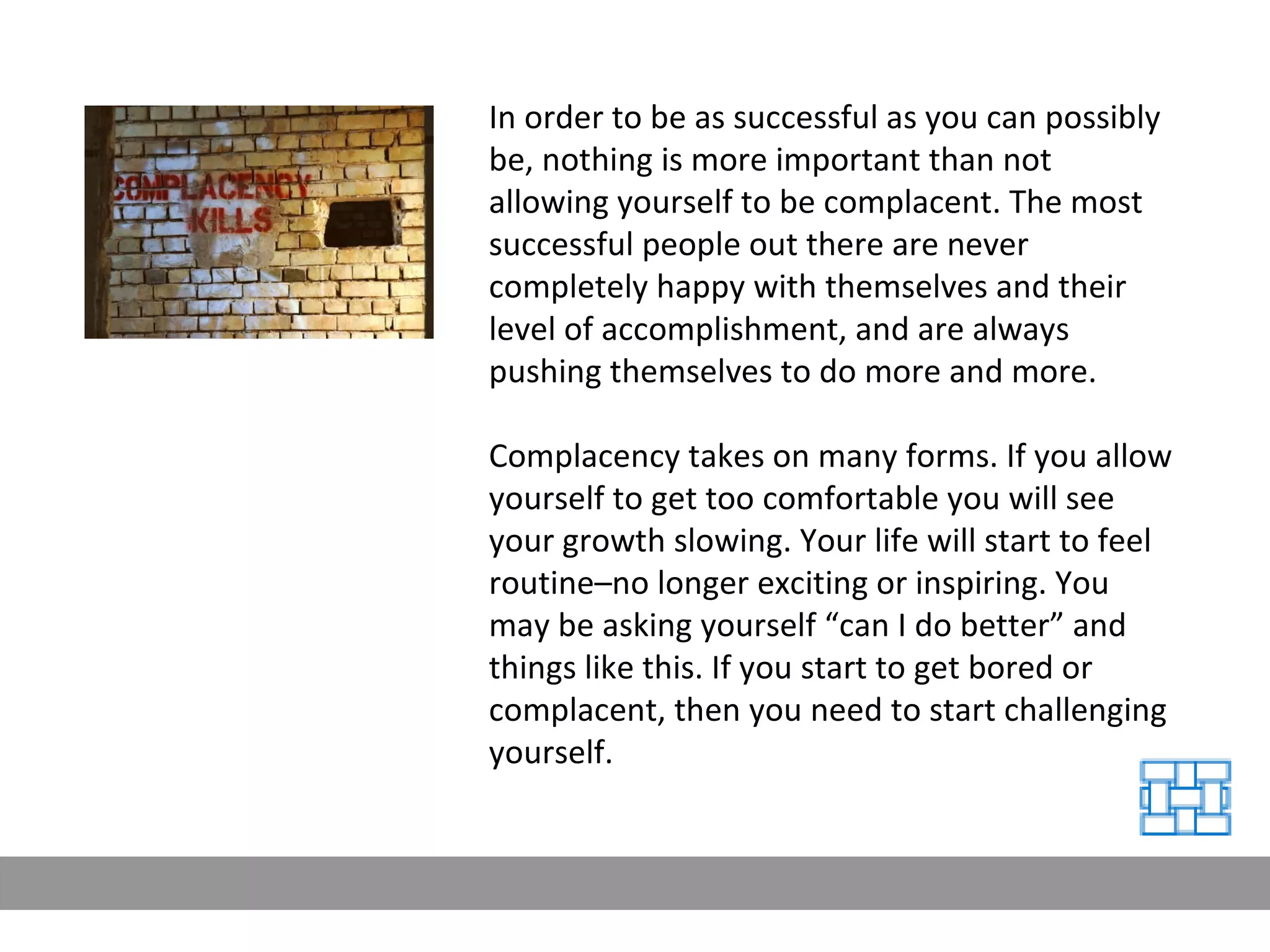 In order to be as successful as you can possibly be, nothing is more important than not allowing yourself to be complacent. The most successful people out there are never completely happy with themselves and their level of accomplishment, and are always pushing themselves to do more and more. Complacency takes on many forms. If you allow yourself to get too comfortable you will see your growth slowing. Your life will start to feel routine–no longer exciting or inspiring. You may be asking yourself “can I do better” and things like this. If you start to get bored or complacent, then you need to start challenging yourself. 