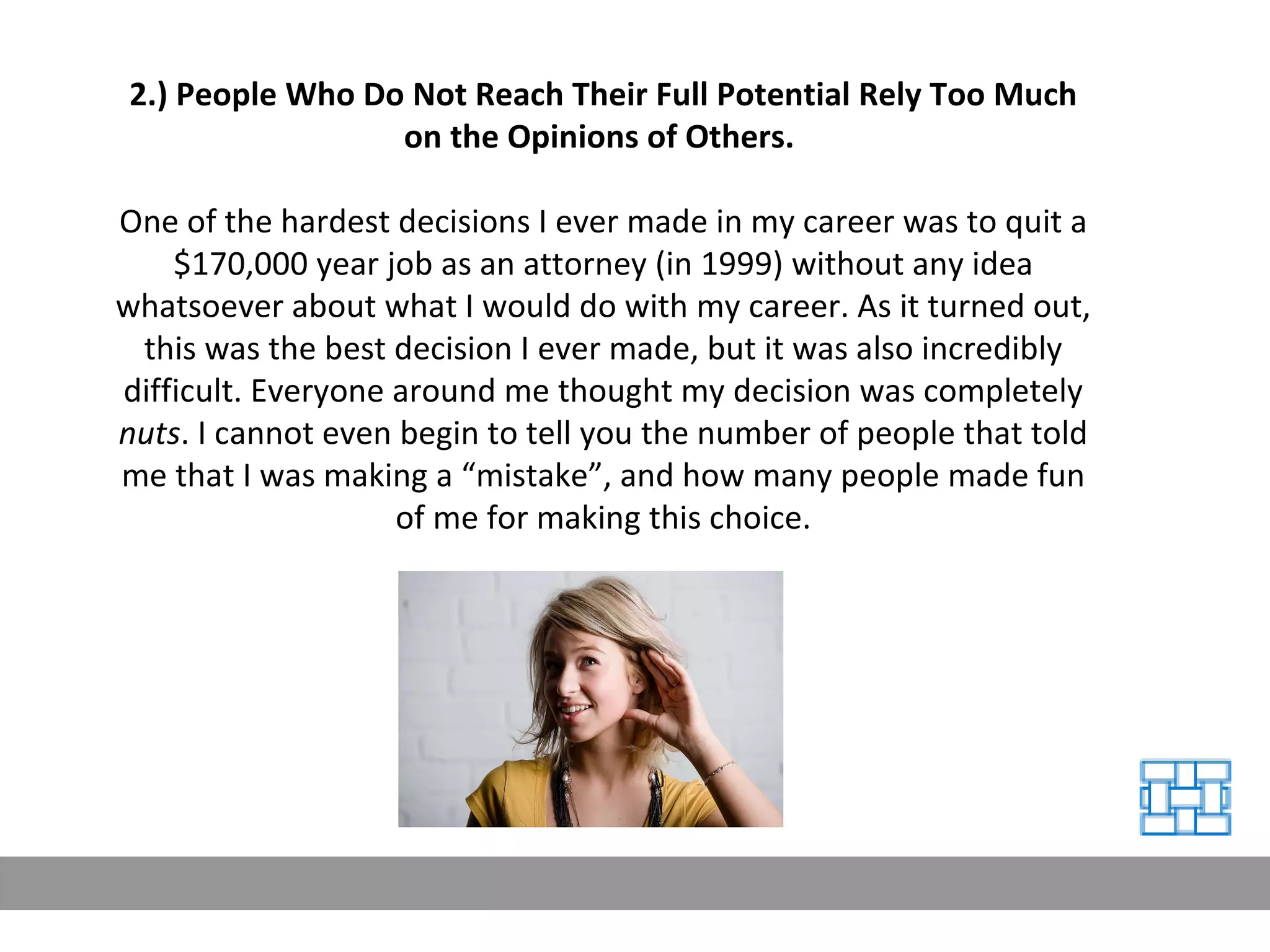 2.) People Who Do Not Reach Their Full Potential Rely Too Much on the Opinions of Others.   One of the hardest decisions I ever made in my career was to quit a $170,000 year job as an attorney (in 1999) without any idea whatsoever about what I would do with my career. As it turned out, this was the best decision I ever made, but it was also incredibly difficult. Everyone around me thought my decision was completely  nuts . I cannot even begin to tell you the number of people that told me that I was making a “mistake”, and how many people made fun of me for making this choice. 