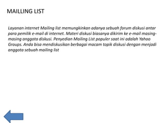 MAILLING LIST
Layanan internet Mailing list memungkinkan adanya sebuah forum diskusi antar
para pemilik e-mail di internet. Materi diskusi biasanya dikirim ke e-mail masingmasing anggota diskusi. Penyedian Mailing List populer saat ini adalah Yahoo
Groups. Anda bisa mendiskusikan berbagai macam topik diskusi dengan menjadi
anggota sebuah mailing list

 