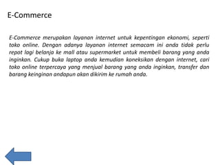 E-Commerce
E-Commerce merupakan layanan internet untuk kepentingan ekonomi, seperti
toko online. Dengan adanya layanan internet semacam ini anda tidak perlu
repot lagi belanja ke mall atau supermarket untuk membeli barang yang anda
inginkan. Cukup buka laptop anda kemudian koneksikan dengan internet, cari
toko online terpercaya yang menjual barang yang anda inginkan, transfer dan
barang keinginan andapun akan dikirim ke rumah anda.

 