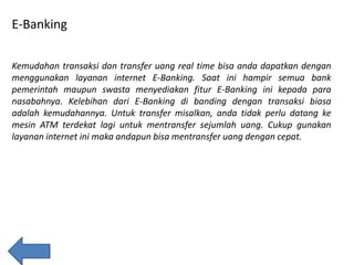E-Banking
Kemudahan transaksi dan transfer uang real time bisa anda dapatkan dengan
menggunakan layanan internet E-Banking. Saat ini hampir semua bank
pemerintah maupun swasta menyediakan fitur E-Banking ini kepada para
nasabahnya. Kelebihan dari E-Banking di banding dengan transaksi biasa
adalah kemudahannya. Untuk transfer misalkan, anda tidak perlu datang ke
mesin ATM terdekat lagi untuk mentransfer sejumlah uang. Cukup gunakan
layanan internet ini maka andapun bisa mentransfer uang dengan cepat.

 