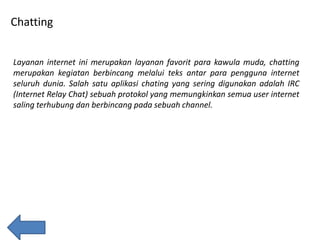 Chatting
Layanan internet ini merupakan layanan favorit para kawula muda, chatting
merupakan kegiatan berbincang melalui teks antar para pengguna internet
seluruh dunia. Salah satu aplikasi chating yang sering digunakan adalah IRC
(Internet Relay Chat) sebuah protokol yang memungkinkan semua user internet
saling terhubung dan berbincang pada sebuah channel.

 