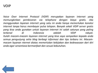 VOIP
Voice Over Internet Protocol (VOIP) merupakan layanan internet yang
memungkinkan pembicaran via telephone dengan biaya gratis. Jika
menggunakan layanan internet yang satu ini anda hanya memerlukan koneksi
internet tanpa harus membayar pulsa telepon. Banyak sekali VOIP server gratis
yang bisa anda gunakan untuk layanan internet ini salah satunya yang paling
terkenal
di
Indonesia
adalah
VOIP
rakyat.
Itulah macam-macam layanan internet yang bisa saya sampaikan kepada anda
semua pengunjung setia blog berbagi informasi dan tips terbaru ini. Macammacam layanan nternet diatas memerlukan kebijakan dan kedewasaan dari diri
anda agar senantiasa bermanfaat dan sesuai kebutuhan.

 