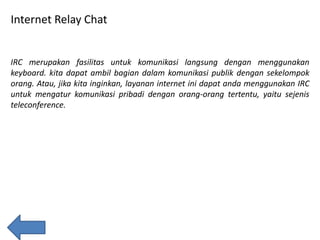 Internet Relay Chat

IRC merupakan fasilitas untuk komunikasi langsung dengan menggunakan
keyboard. kita dapat ambil bagian dalam komunikasi publik dengan sekelompok
orang. Atau, jika kita inginkan, layanan internet ini dapat anda menggunakan IRC
untuk mengatur komunikasi pribadi dengan orang-orang tertentu, yaitu sejenis
teleconference.

 